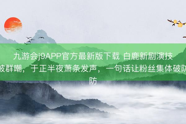 九游会j9APP官方最新版下载 白鹿新剧演技被群嘲，于正半夜萧条发声，一句话让粉丝集体破防