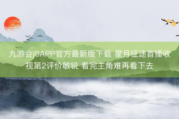 九游会j9APP官方最新版下载 星月征途首播收视第2评价敏锐 看完主角难再看下去
