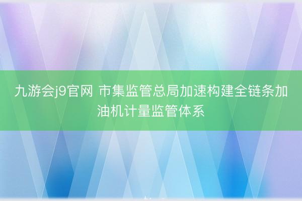 九游会j9官网 市集监管总局加速构建全链条加油机计量监管体系