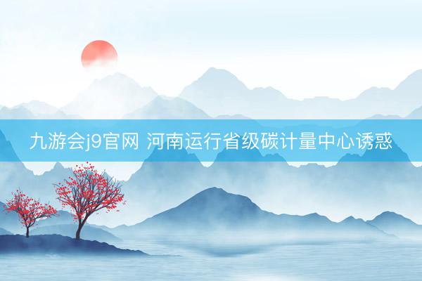九游会j9官网 河南运行省级碳计量中心诱惑