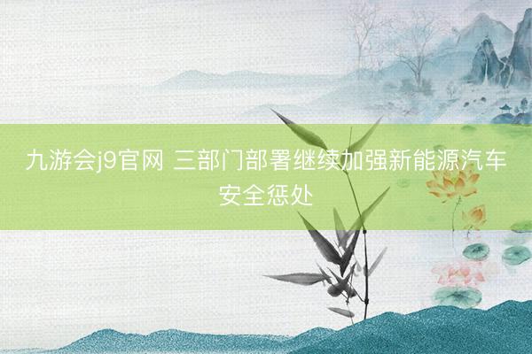 九游会j9官网 三部门部署继续加强新能源汽车安全惩处