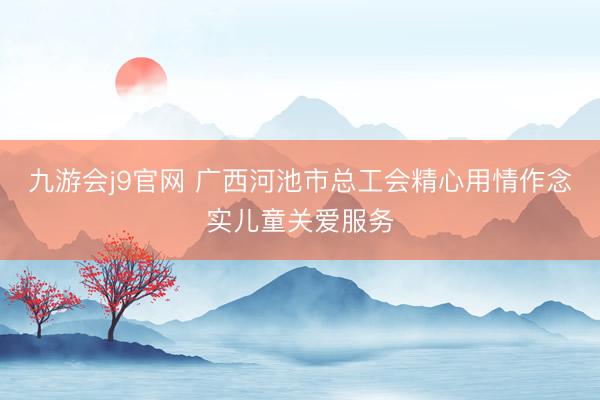 九游会j9官网 广西河池市总工会精心用情作念实儿童关爱服务