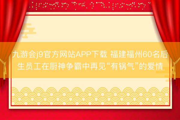 九游会j9官方网站APP下载 福建福州60名后生员工在厨神争霸中再见“有锅气”的爱情