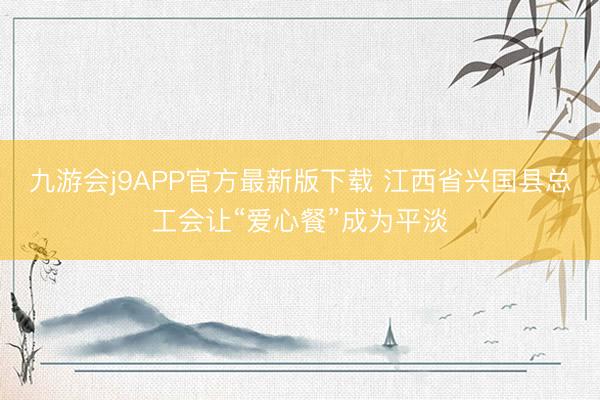 九游会j9APP官方最新版下载 江西省兴国县总工会让“爱心餐”成为平淡