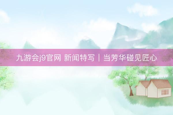 九游会j9官网 新闻特写｜当芳华碰见匠心