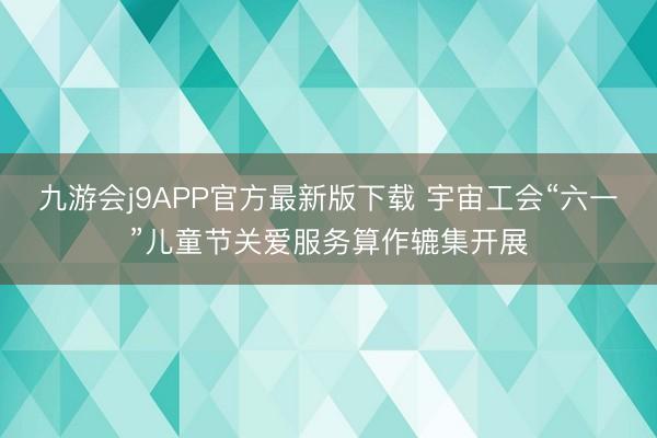 九游会j9APP官方最新版下载 宇宙工会“六一”儿童节关爱服务算作辘集开展