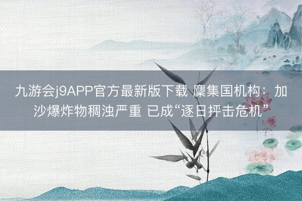 九游会j9APP官方最新版下载 麇集国机构：加沙爆炸物稠浊严重 已成“逐日抨击危机”