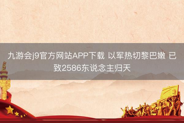 九游会j9官方网站APP下载 以军热切黎巴嫩 已致2586东说念主归天