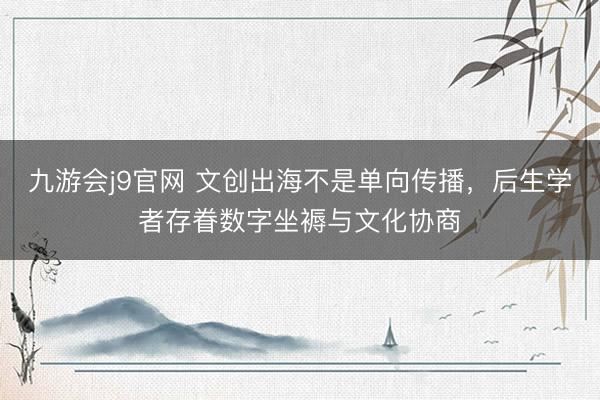 九游会j9官网 文创出海不是单向传播，后生学者存眷数字坐褥与文化协商