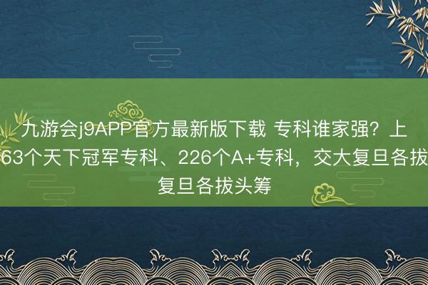 九游会j9APP官方最新版下载 专科谁家强？上海共63个天下冠军专科、226个A+专科，交大复旦各拔头筹