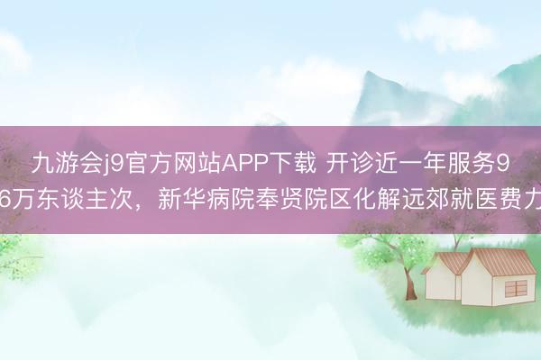 九游会j9官方网站APP下载 开诊近一年服务96万东谈主次，新华病院奉贤院区化解远郊就医费力