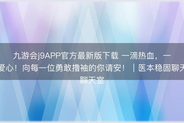 九游会j9APP官方最新版下载 一滴热血，一份爱心！向每一位勇敢撸袖的你请安！｜医本稳固聊天室