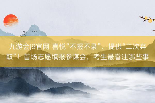 九游会j9官网 喜悦“不报不录”、提供“二次弃取”！首场志愿填报参谋会，考生最眷注哪些事