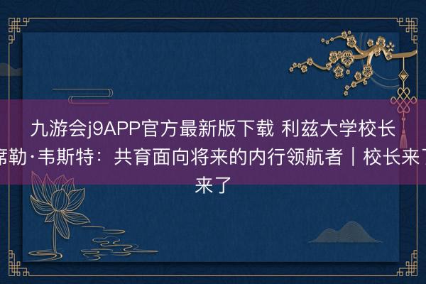 九游会j9APP官方最新版下载 利兹大学校长席勒·韦斯特：共育面向将来的内行领航者｜校长来了