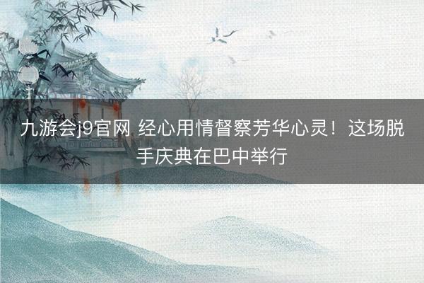九游会j9官网 经心用情督察芳华心灵！这场脱手庆典在巴中举行
