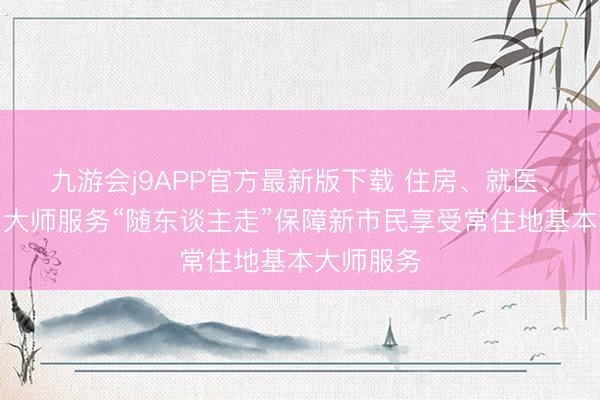 九游会j9APP官方最新版下载 住房、就医、陶冶……大师服务“随东谈主走”保障新市民享受常住地基本大师服务