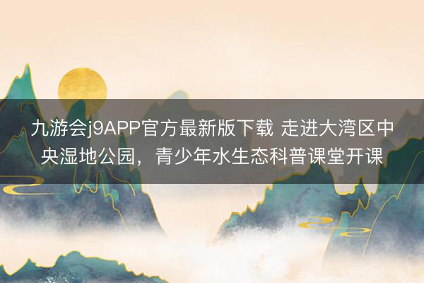 九游会j9APP官方最新版下载 走进大湾区中央湿地公园，青少年水生态科普课堂开课