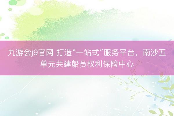 九游会j9官网 打造“一站式”服务平台，南沙五单元共建船员权利保险中心