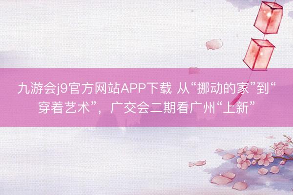 九游会j9官方网站APP下载 从“挪动的家”到“穿着艺术”，广交会二期看广州“上新”