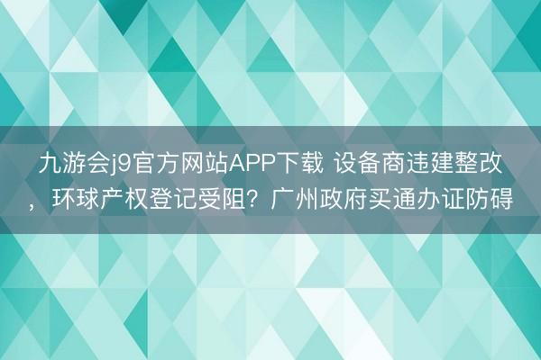 九游会j9官方网站APP下载 设备商违建整改，环球产权登记受阻？广州政府买通办证防碍