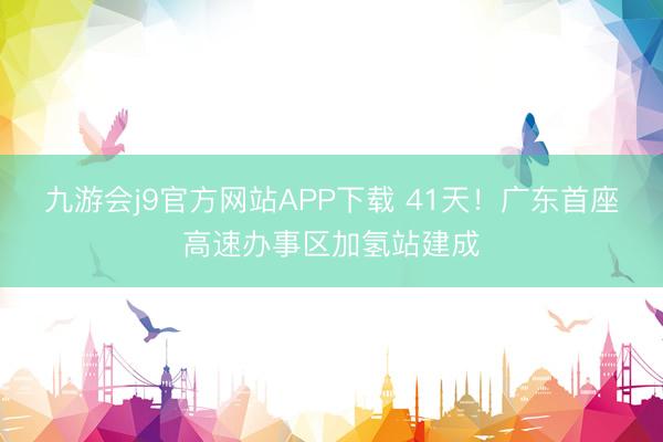 九游会j9官方网站APP下载 41天！广东首座高速办事区加氢站建成