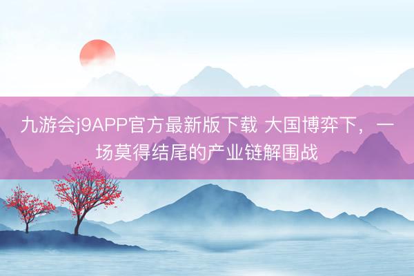 九游会j9APP官方最新版下载 大国博弈下，一场莫得结尾的产业链解围战