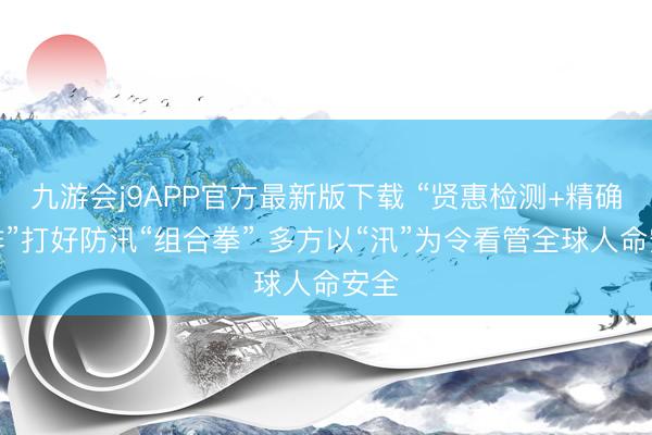 九游会j9APP官方最新版下载 “贤惠检测+精确摸排”打好防汛“组合拳” 多方以“汛”为令看管全球人命安全
