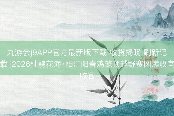 九游会j9APP官方最新版下载 收货揭晓 刷新记载 |2026杜鹃花海·阳江阳春鸡笼顶越野赛圆满收官