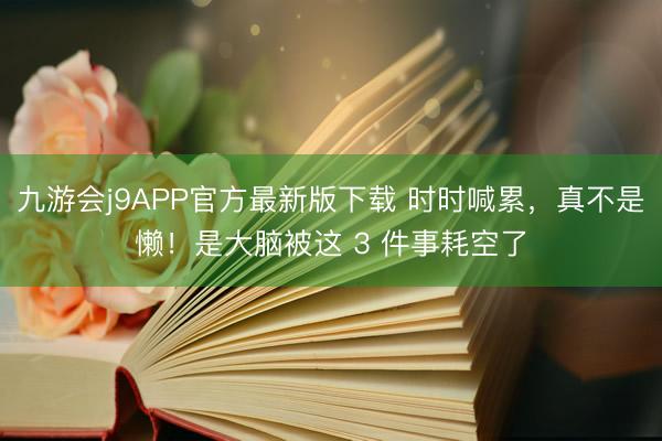 九游会j9APP官方最新版下载 时时喊累，真不是懒！是大脑被这 3 件事耗空了