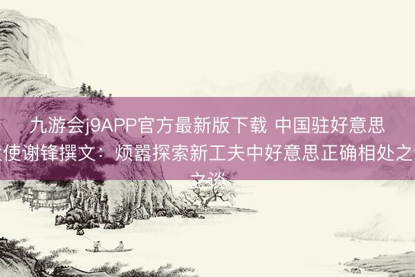 九游会j9APP官方最新版下载 中国驻好意思大使谢锋撰文：烦嚣探索新工夫中好意思正确相处之谈