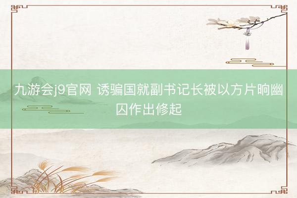 九游会j9官网 诱骗国就副书记长被以方片晌幽囚作出修起