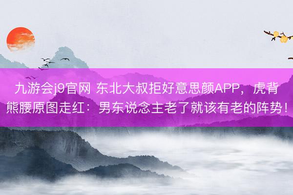 九游会j9官网 东北大叔拒好意思颜APP，虎背熊腰原图走红：男东说念主老了就该有老的阵势！