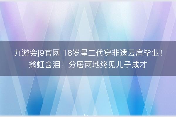 九游会j9官网 18岁星二代穿非遗云肩毕业！翁虹含泪：分居两地终见儿子成才