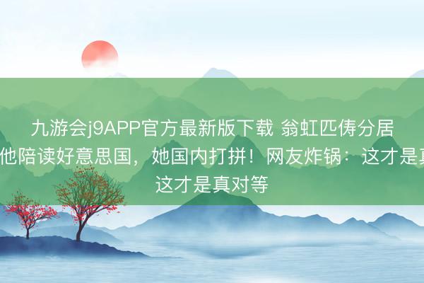 九游会j9APP官方最新版下载 翁虹匹俦分居3年：他陪读好意思国，她国内打拼！网友炸锅：这才是真对等