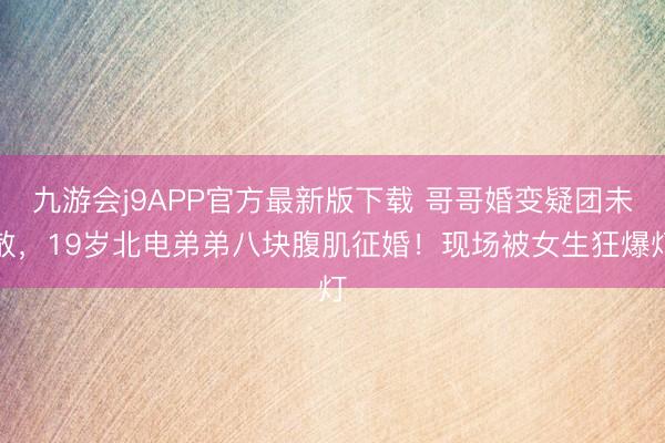 九游会j9APP官方最新版下载 哥哥婚变疑团未散，19岁北电弟弟八块腹肌征婚！现场被女生狂爆灯