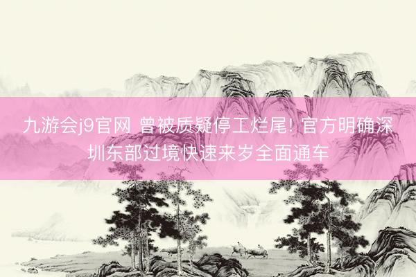 九游会j9官网 曾被质疑停工烂尾! 官方明确深圳东部过境快速来岁全面通车