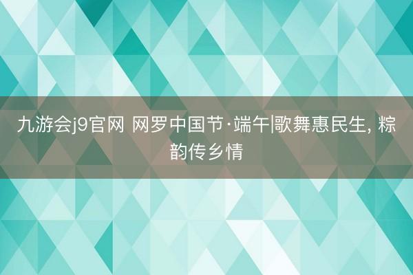 九游会j9官网 网罗中国节·端午|歌舞惠民生, 粽韵传乡情