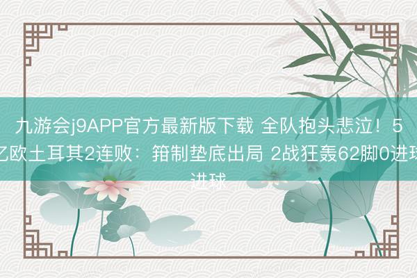 九游会j9APP官方最新版下载 全队抱头悲泣！5亿欧土耳其2连败：箝制垫底出局 2战狂轰62脚0进球
