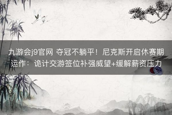 九游会j9官网 夺冠不躺平！尼克斯开启休赛期运作：诡计交游签位补强威望+缓解薪资压力