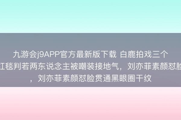 九游会j9APP官方最新版下载 白鹿拍戏三个月生图曝光,和红毯判若两东说念主被嘲装接地气,刘亦菲素颜怼脸贯通黑眼圈干纹