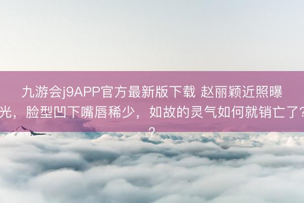 九游会j9APP官方最新版下载 赵丽颖近照曝光,脸型凹下嘴唇稀少,如故的灵气如何就销亡了?